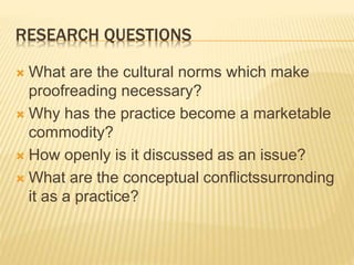 RESEARCH QUESTIONS
 What are the cultural norms which make
proofreading necessary?
 Why has the practice become a marketable
commodity?
 How openly is it discussed as an issue?
 What are the conceptual conflictssurronding
it as a practice?
 
