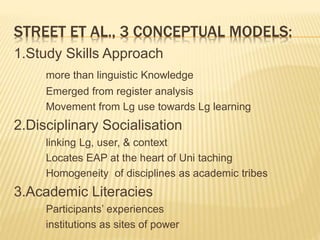 STREET ET AL., 3 CONCEPTUAL MODELS:
1.Study Skills Approach
more than linguistic Knowledge
Emerged from register analysis
Movement from Lg use towards Lg learning
2.Disciplinary Socialisation
linking Lg, user, & context
Locates EAP at the heart of Uni taching
Homogeneity of disciplines as academic tribes
3.Academic Literacies
Participants’ experiences
institutions as sites of power
 