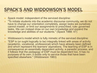 SPACK’S AND WIDDOWSON’S MODEL
 Spack model: independent of the serviced discipline:
 "To initiate students into the academic discourse community, we do not
have to change our orientation completely, assign tasks we ourselves
cannot master, or limit our assignments to prescribed, rule-,governed
tasks. We can instead draw on our own knowledge and expand the
knowledge and abilities of our students." (Spack 1988: 47)

 Widdowson’s model which is fully mimetic of the serviced discipline:
 "ESP is (or ought logically to be) integrally linked with areas of activity
(academic, vocational, professional) which have already been defined
and which represent the learners' aspirations. The learning of ESP is in
consequence an essentially dependent activity, a parasitic process, and
it follows that the pedagogy of ESP must be dependent too. It has no
purposes of its own; it exists only to service those that have been
specified elsewhere." (Widdowson 1983)
 