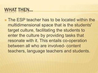 WHAT THEN…
 The ESP teacher has to be located within the
multidimensional space that is the students'
target culture, facilitating the students to
enter the culture by providing tasks that
resonate with it. This entails co-operation
between all who are involved- content
teachers, language teachers and students.
 