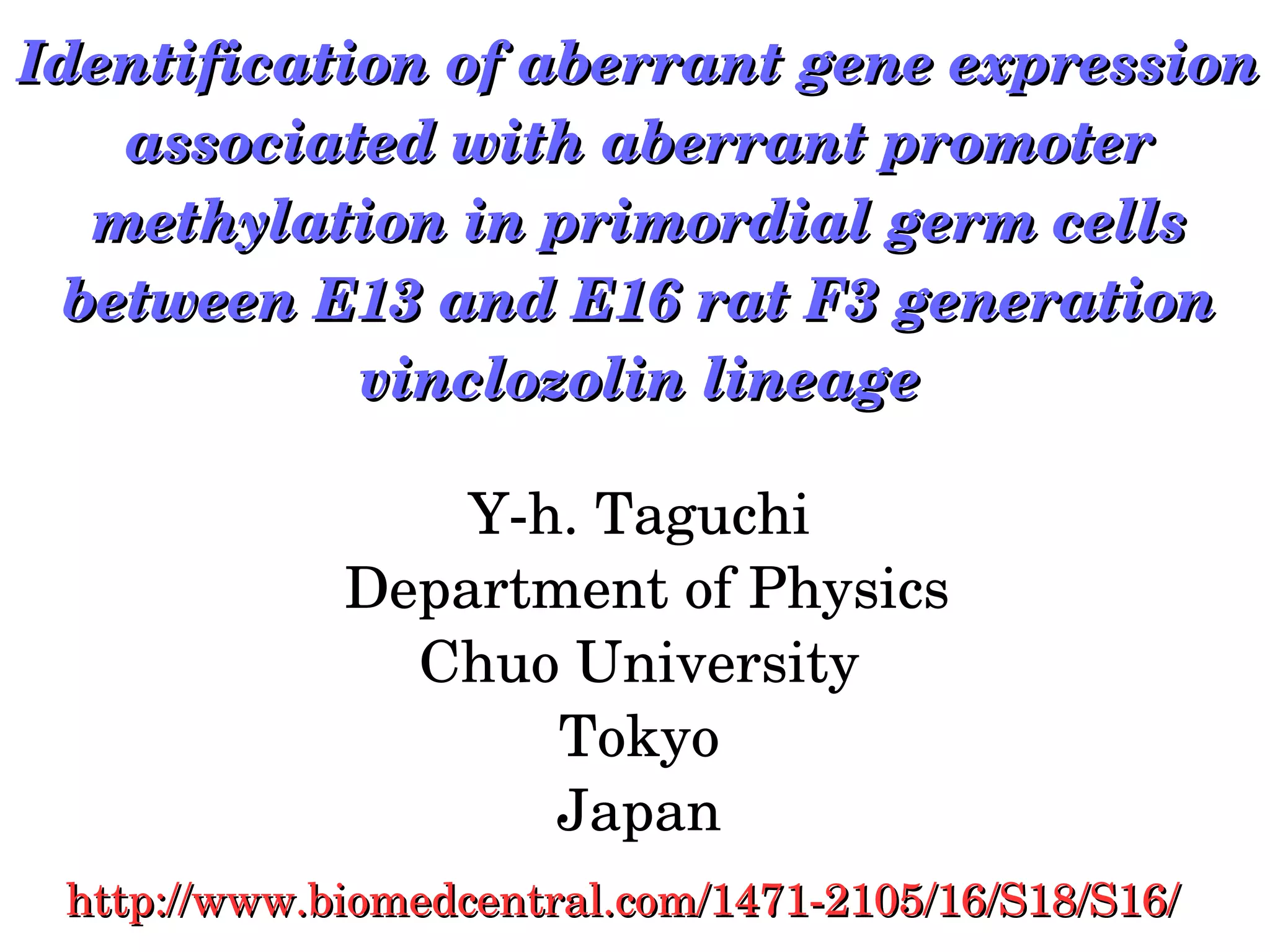 Identification of aberrant gene expression Identification of aberrant gene expression 
associated with aberrant promoter associated with aberrant promoter 
methylation in primordial germ cells methylation in primordial germ cells 
between E13 and E16 rat F3 generation between E13 and E16 rat F3 generation 
vinclozolin lineagevinclozolin lineage
Y­h. Taguchi
 Department of Physics
Chuo University
Tokyo
Japan
http://www.biomedcentral.com/1471­2105/16/S18/S16/http://www.biomedcentral.com/1471­2105/16/S18/S16/
 