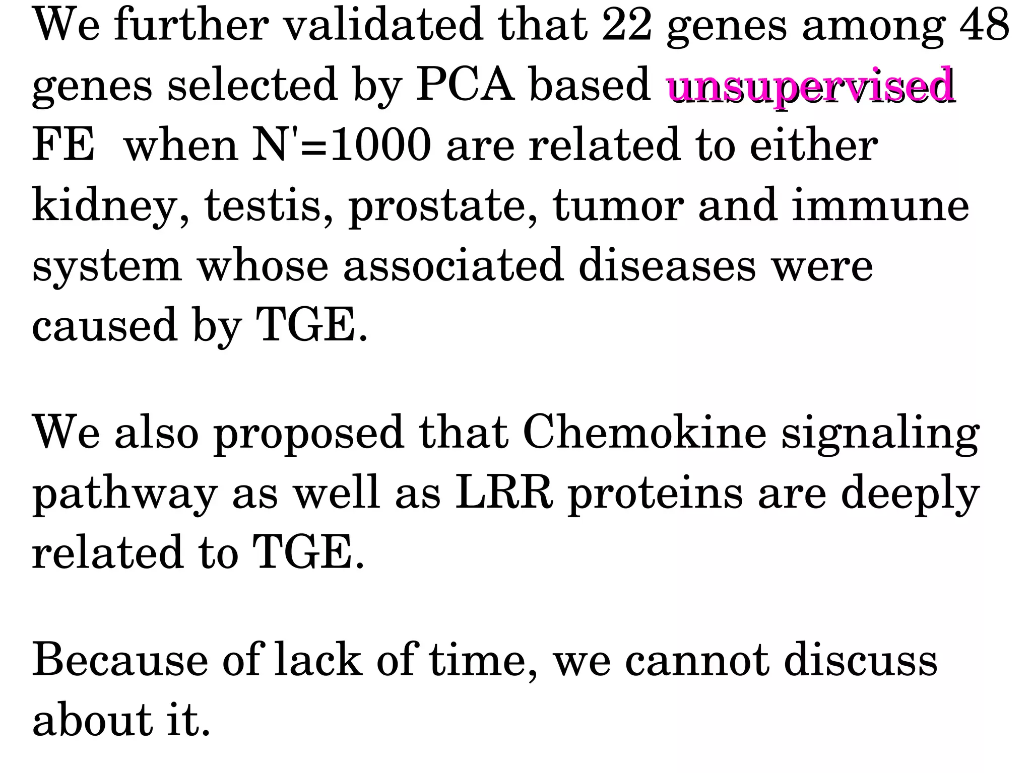 We further validated that 22 genes among 48 
genes selected by PCA based unsupervisedunsupervised 
FE  when N'=1000 are related to either 
kidney, testis, prostate, tumor and immune 
system whose associated diseases were 
caused by TGE.
We also proposed that Chemokine signaling 
pathway as well as LRR proteins are deeply 
related to TGE.
Because of lack of time, we cannot discuss 
about it.
 