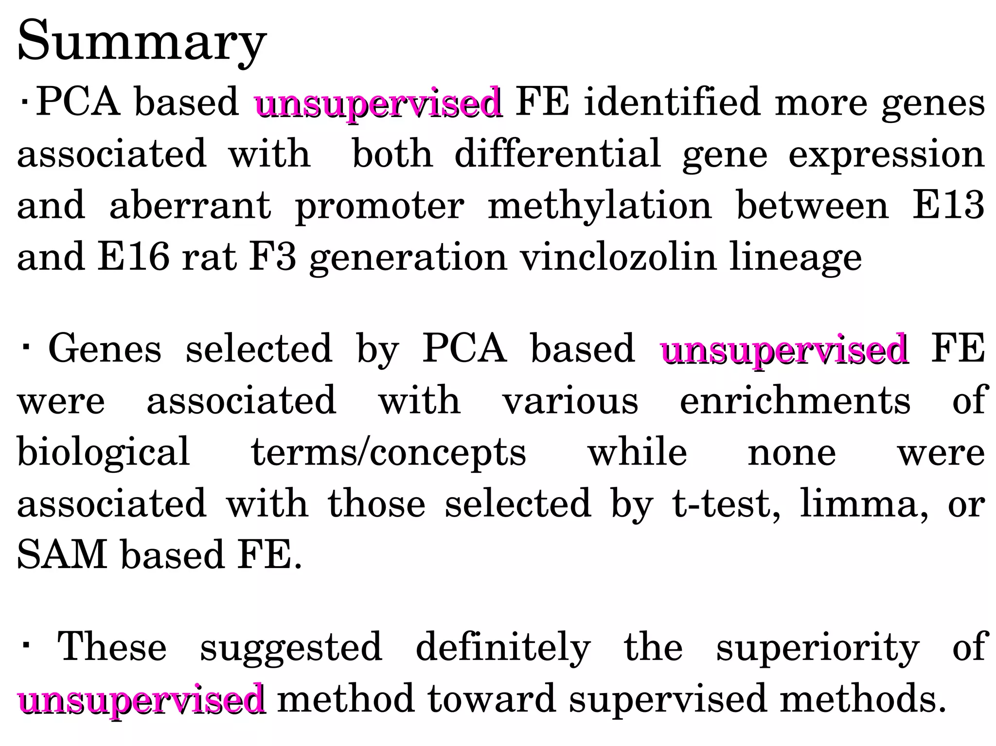 Summary
・PCA based unsupervisedunsupervised FE identified more genes 
associated  with    both  differential  gene  expression 
and  aberrant  promoter  methylation  between  E13 
and E16 rat F3 generation vinclozolin lineage
・ Genes  selected  by  PCA  based  unsupervisedunsupervised  FE 
were  associated  with  various  enrichments  of 
biological  terms/concepts  while  none  were 
associated  with  those  selected  by  t­test,  limma,  or 
SAM based FE.
・ These  suggested  definitely  the  superiority  of 
unsupervisedunsupervised method toward supervised methods.  
 