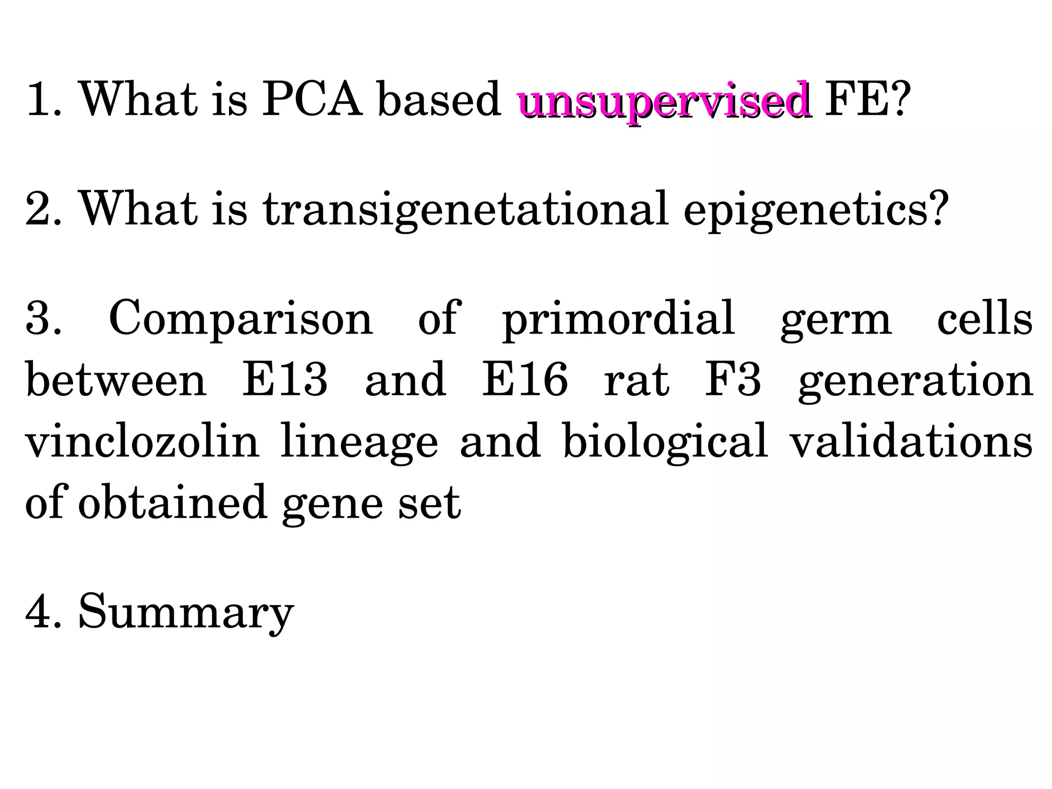 1. What is PCA based unsupervisedunsupervised FE?
2. What is transigenetational epigenetics? 
3.  Comparison  of  primordial  germ  cells 
between  E13  and  E16  rat  F3  generation 
vinclozolin lineage and biological validations 
of obtained gene set
4. Summary  
 