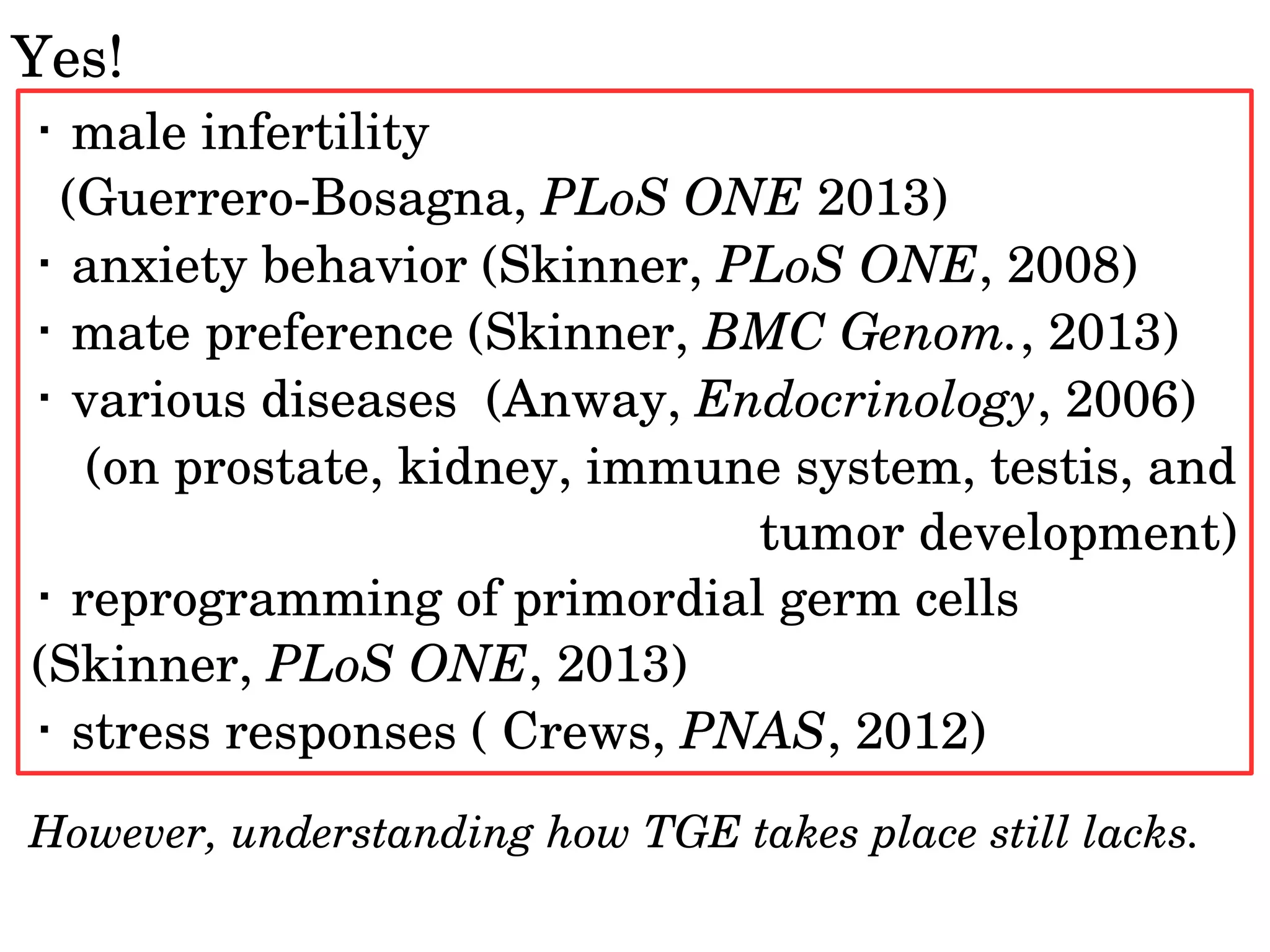 Yes!
・ male infertility
  (Guerrero­Bosagna, PLoS ONE 2013)
・ anxiety behavior (Skinner, PLoS ONE, 2008)
・ mate preference (Skinner, BMC Genom., 2013)
・ various diseases  (Anway, Endocrinology, 2006) 
 (on prostate, kidney, immune system, testis, and 
tumor development)
・ reprogramming of primordial germ cells 
(Skinner, PLoS ONE, 2013)
・ stress responses ( Crews, PNAS, 2012)
However, understanding how TGE takes place still lacks.
 