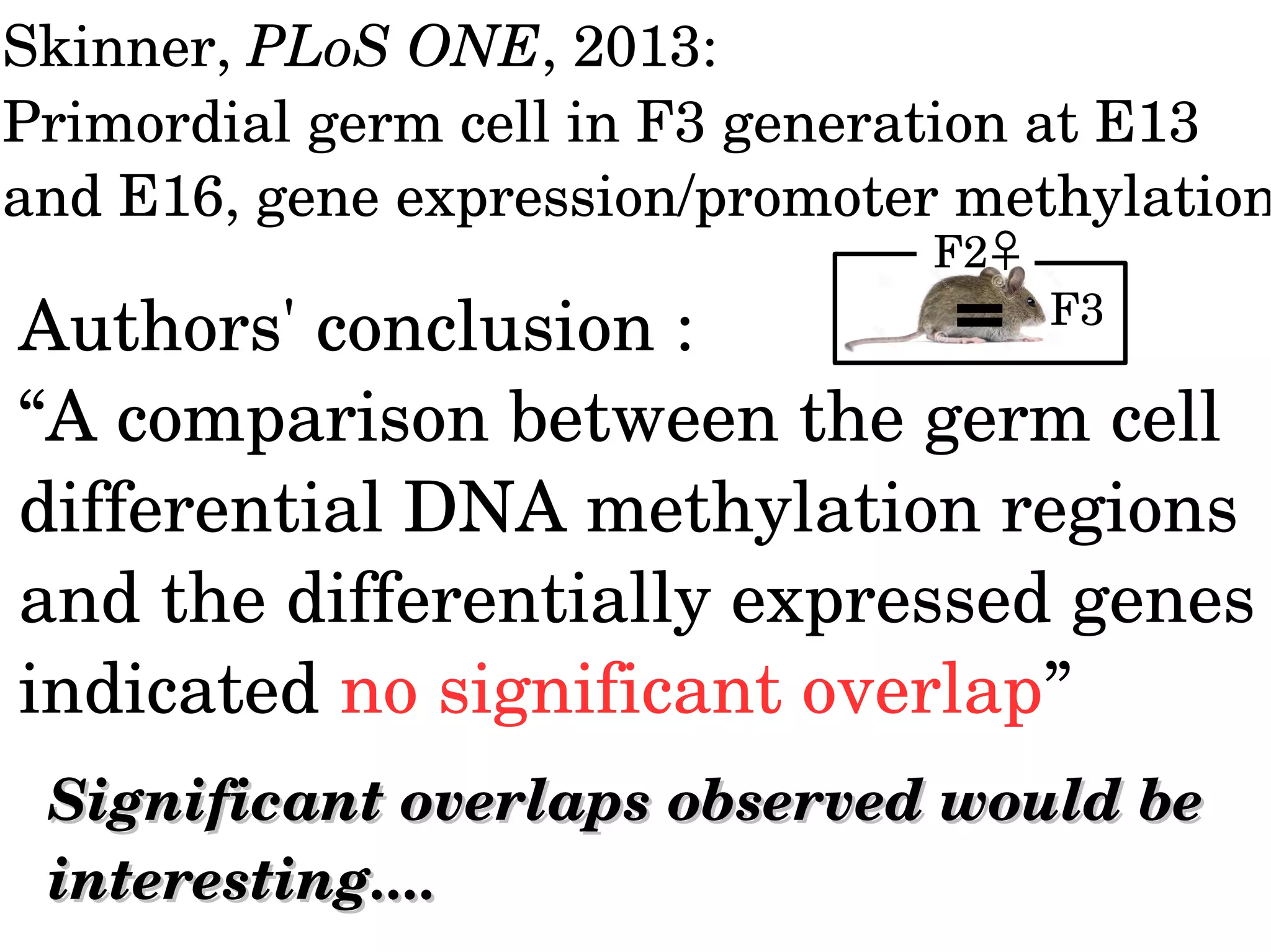 Authors' conclusion : 
“A comparison between the germ cell 
differential DNA methylation regions 
and the differentially expressed genes 
indicated no significant overlap”
Significant overlaps observed would be Significant overlaps observed would be 
interesting....interesting....
Skinner, PLoS ONE, 2013:
Primordial germ cell in F3 generation at E13 
and E16, gene expression/promoter methylation
F2♀
F3
 