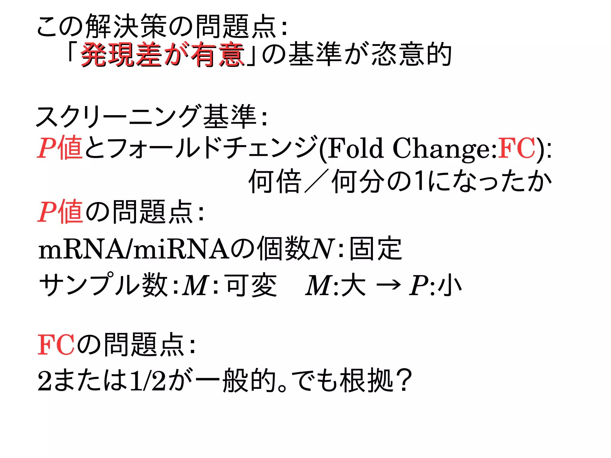 この解決策の問題点：
　「発現差が有意発現差が有意」の基準が恣意的
スクリーニング基準：
P値とフォールドチェンジ(Fold Change:FC):
何倍／何分の１になったか
P値の問題点：
mRNA/miRNAの個数N：固定
サンプル数：M：可変　M:大 → P:小
FCの問題点：
2または1/2が一般的。でも根拠？
 