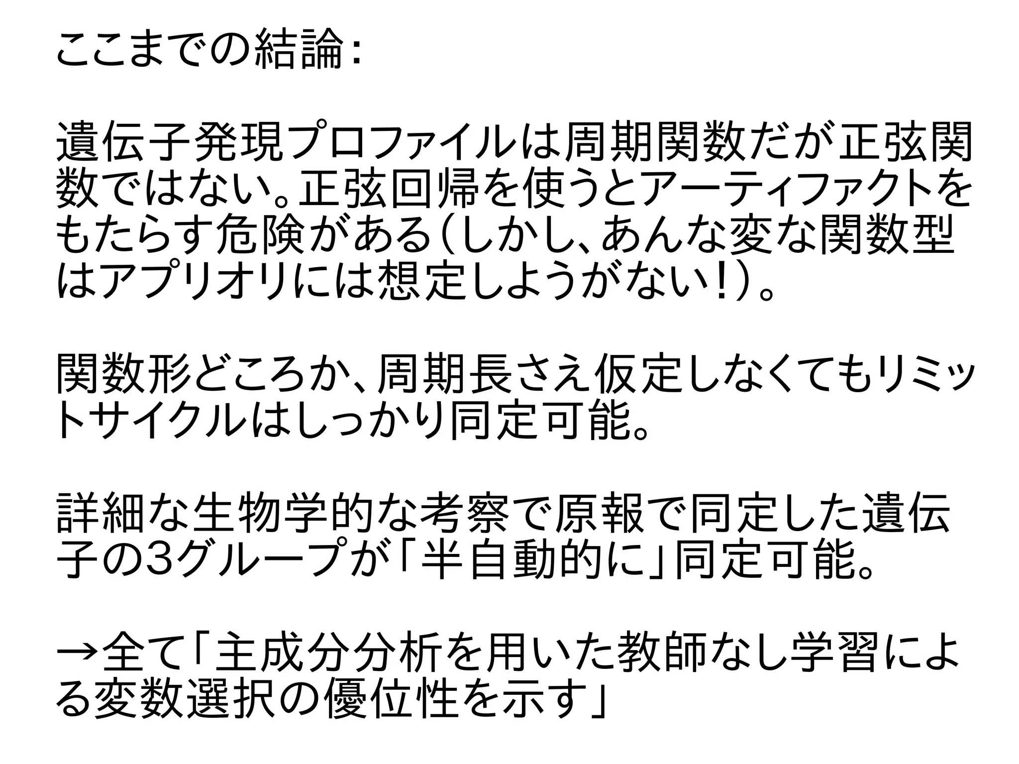ここまでの結論：
遺伝子発現プロファイルは周期関数だが正弦関
数ではない。正弦回帰を使うとアーティファクトを
もたらす危険がある（しかし、あんな変な関数型
はアプリオリには想定しようがない！）。
関数形どころか、周期長さえ仮定しなくてもリミッ
トサイクルはしっかり同定可能。
詳細な生物学的な考察で原報で同定した遺伝
子の３グループが「半自動的に」同定可能。
→全て「主成分分析を用いた教師なし学習によ
る変数選択の優位性を示す」
 