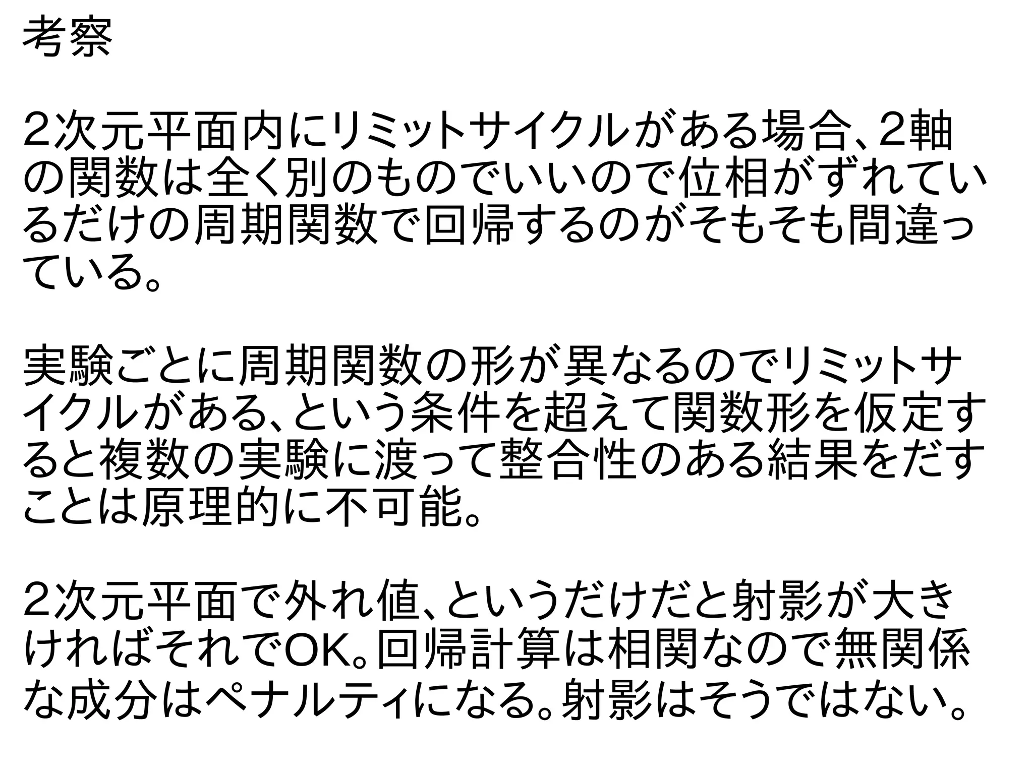 考察
２次元平面内にリミットサイクルがある場合、２軸
の関数は全く別のものでいいので位相がずれてい
るだけの周期関数で回帰するのがそもそも間違っ
ている。
実験ごとに周期関数の形が異なるのでリミットサ
イクルがある、という条件を超えて関数形を仮定す
ると複数の実験に渡って整合性のある結果をだす
ことは原理的に不可能。
２次元平面で外れ値、というだけだと射影が大き
ければそれでOK。回帰計算は相関なので無関係
な成分はペナルティになる。射影はそうではない。
 