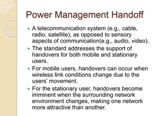 Power Management Handoff
 A telecommunication system (e.g., cable,
radio, satellite), as opposed to sensory
aspects of communication(e.g., audio, video).
 The standard addresses the support of
handovers for both mobile and stationary
users.
 For mobile users, handovers can occur when
wireless link conditions change due to the
users’ movement.
 For the stationary user, handovers become
imminent when the surrounding network
environment changes, making one network
more attractive than another.
 