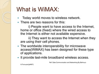 What is WiMAX:
 Today world moves to wireless network.
 There are two reasons for this:
i) People want to have access to the Internet,
home or office (fixed) where the wired access to
the Internet is either not available expensive.
ii) They want to access the Internet when they
are using their cell phones.
 The worldwide interoperability for microwave
access(WiMAX) has been designed for these type
of applications.
 It provide last-mile broadband wireless access.
Ref: Data Communication and Networking By Behrouz-
A.Forouzan(p#467)
 