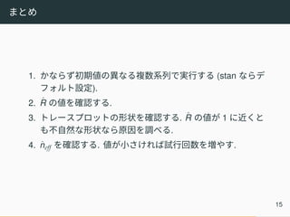 まとめ
1. かならず初期値の異なる複数系列で実行する (stan ならデ
フォルト設定).
2. ˆR の値を確認する.
3. トレースプロットの形状を確認する. ˆR の値が 1 に近くと
も不自然な形状なら原因を調べる.
4. ˆneff を確認する. 値が小さければ試行回数を増やす.
15
 
