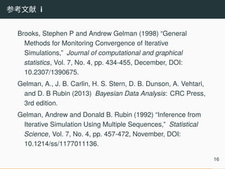 参考文献 i
Brooks, Stephen P and Andrew Gelman (1998) “General
Methods for Monitoring Convergence of Iterative
Simulations,” Journal of computational and graphical
statistics, Vol. 7, No. 4, pp. 434-455, December, DOI:
10.2307/1390675.
Gelman, A., J. B. Carlin, H. S. Stern, D. B. Dunson, A. Vehtari,
and D. B Rubin (2013) Bayesian Data Analysis: CRC Press,
3rd edition.
Gelman, Andrew and Donald B. Rubin (1992) “Inference from
Iterative Simulation Using Multiple Sequences,” Statistical
Science, Vol. 7, No. 4, pp. 457-472, November, DOI:
10.1214/ss/1177011136.
16
 