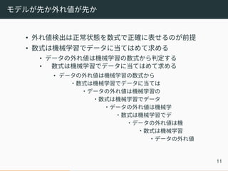 モデルが先か外れ値が先か
• 外れ値検出は正常状態を数式で正確に表せるのが前提
• 数式は機械学習でデータに当てはめて求める
• データの外れ値は機械学習の数式から判定する
• 数式は機械学習でデータに当てはめて求める
• データの外れ値は機械学習の数式から
・数式は機械学習でデータに当ては
・データの外れ値は機械学習の
・数式は機械学習でデータ
・データの外れ値は機械学
・数式は機械学習でデ
・データの外れ値は機
・数式は機械学習
・データの外れ値
11
 