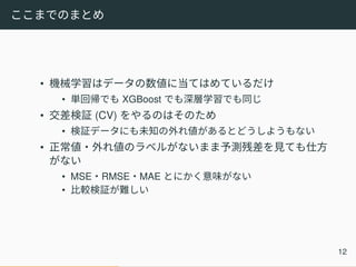 ここまでのまとめ
• 機械学習はデータの数値に当てはめているだけ
• 単回帰でも XGBoost でも深層学習でも同じ
• 交差検証 (CV) をやるのはそのため
• 検証データにも未知の外れ値があるとどうしようもない
• 正常値・外れ値のラベルがないまま予測残差を見ても仕方
がない
• MSE・RMSE・MAE とにかく意味がない
• 比較検証が難しい
12
 