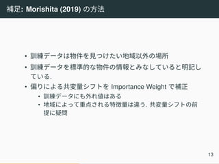 補足: Morishita (2019) の方法
• 訓練データは物件を見つけたい地域以外の場所
• 訓練データを標準的な物件の情報とみなしていると明記し
ている.
• 偏りによる共変量シフトを Importance Weight で補正
• 訓練データにも外れ値はある
• 地域によって重点される特徴量は違う. 共変量シフトの前
提に疑問
13
 