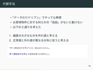 代替手法
•「データだけドリブン」でやっても無理
• お買得物件に対する何らかの「仮説」がないと動けない
• 以下の 2 通りを考えた
1. 偏差の大きなものを外れ値と考える
2. 正常値と外れ値が異なる分布に従うと考える
15
 