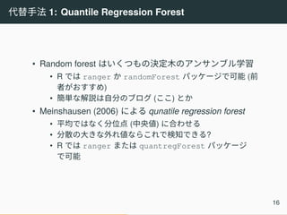 代替手法 1: Quantile Regression Forest
• Random forest はいくつもの決定木のアンサンブル学習
• R では ranger か randomForest パッケージで可能 (前
者がおすすめ)
• 簡単な解説は自分のブログ (ここ) とか
• Meinshausen (2006) による qunatile regression forest
• 平均ではなく分位点 (中央値) に合わせる
• 分散の大きな外れ値ならこれで検知できる?
• R では ranger または quantregForest パッケージ
で可能
16
 