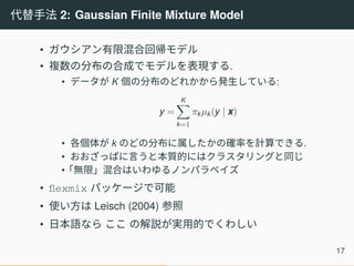 代替手法 2: Gaussian Finite Mixture Model
• ガウシアン有限混合回帰モデル
• 複数の分布の合成でモデルを表現する.
• データが K 個の分布のどれかから発生している:
y =
K∑
k=1
πkµk(y | x)
• 各個体が k のどの分布に属したかの確率を計算できる.
• おおざっぱに言うと本質的にはクラスタリングと同じ
•「無限」混合はいわゆるノンパラベイズ
• flexmix パッケージで可能
• 使い方は Leisch (2004) 参照
• 日本語なら ここ の解説が実用的でくわしい
17
 