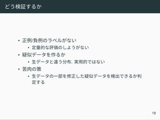 どう検証するか
• 正例/負例のラベルがない
• 定量的な評価のしようがない
• 疑似データを作るか
• 生データと違う分布. 実用的ではない
• 苦肉の策
• 生データの一部を修正した疑似データを検出できるか判
定する
18
 