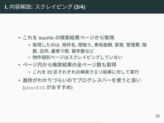 I. 内容解説: スクレイピング (3/4)
• これを suumo の検索結果ページから取得.
• 取得したのは, 物件名, 間取り, 専有面積, 家賃, 管理費, 階
数, 住所, 最寄り駅, 築年数など
• 物件個別ページはスクレイピングしていない
• ページ内から検索結果の全ページ数も取得
• これを 23 区それぞれの検索クエリ結果に対して実行
• 進捗がわかりづらいのでプログレスバーを使うと良い
(pbarETA がおすすめ)
22
 