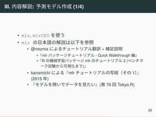 III. 内容解説: 予測モデル作成 (1/4)
• mlr, mlrCPO を使う
• mlr の日本語の解説は以下を参照
• @nozma によるチュートリアル翻訳 + 補足説明
•『mlr パッケージチュートリアル - Quick Walkthrough 編』
•『R の機械学習パッケージ mlr のチュートリアル 3 (ベンチマ
ーク試験から可視化まで)』
• kanamichi による『mlr チュートリアルの写経（その 1）』
(2015 年)
• 『モデルを跨いでデータを見たい』(第 76 回 Tokyo.R)
26
 