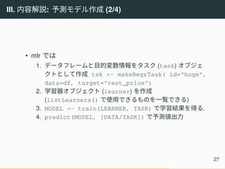 III. 内容解説: 予測モデル作成 (2/4)
• mlr では
1. データフレームと目的変数情報をタスク (task) オブジェ
クトとして作成 tsk <- makeRegrTask( id="hoge",
data=df, target="rent_price")
2. 学習器オブジェクト (learner) を作成
(listLearners() で使用できるものを一覧できる)
3. MODEL <- train(LEARNER, TASK) で学習結果を得る.
4. predict(MODEL, [DATA/TASK]) で予測値出力
27
 