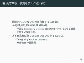 III. 内容解説: 予測モデル作成 (3/4)
• 登録されていないものは自作するしかない
(resgist_mlr_learners.R の部分).
• 今回は flexmix も renger (quantreg バージョン) も登録
されていなかった.
• 以下を見れば作り方はだいたいわかる (たぶん)
•『Integrating Another Learner』
• XGBoost の登録例
28
 