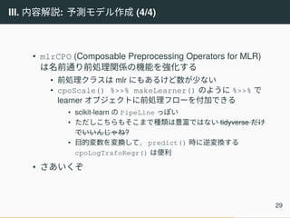 III. 内容解説: 予測モデル作成 (4/4)
• mlrCPO (Composable Preprocessing Operators for MLR)
は名前通り前処理関係の機能を強化する
• 前処理クラスは mlr にもあるけど数が少ない
• cpoScale() %>>% makeLearner() のように %>>% で
learner オブジェクトに前処理フローを付加できる
• scikit-learn の PipeLine っぽい
• ただしこちらもそこまで種類は豊富ではない tidyverse だけ
でいいんじゃね?
• 目的変数を変換して, predict() 時に逆変換する
cpoLogTrafoRegr() は便利
• さあいくぞ
29
 