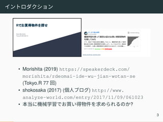 イントロダクション
• Morishita (2019) https://speakerdeck.com/
morishita/rdeomai-ide-wu-jian-wotan-se
(Tokyo.R 77 回)
• shokosaka (2017) (個人ブログ) http://www.
analyze-world.com/entry/2017/11/09/061023
• 本当に機械学習でお買い得物件を求められるのか?
3
 