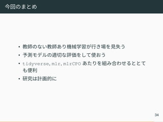 今回のまとめ
• 教師のない教師あり機械学習が行き場を見失う
• 予測モデルの適切な評価をして使おう
• tidyverse, mlr, mlrCPO あたりを組み合わせるととて
も便利
• 研究は計画的に
34
 