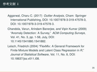 参考文献 i
Aggarwal, Charu C. (2017) Outlier Analysis, Cham: Springer
International Publishing, DOI: 10.1007/978-3-319-47578-3,
DOI: 10.1007/978-3-319-47578-3.
Chandola, Varun, Arindam Banerjee, and Vipin Kumar (2009)
“Anomaly Detection: A Survey,” ACM Computing Surveys,
Vol. 41, No. 3, pp. 1-58, July, DOI:
10.1145/1541880.1541882.
Leisch, Friedrich (2004) “FlexMix: A General Framework for
Finite Mixture Models and Latent Class Regression in R,”
Journal of Statistical Software, Vol. 11, No. 8, DOI:
10.18637/jss.v011.i08.
35
 