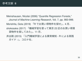 参考文献 ii
Meinshausen, Nicolai (2006) “Quantile Regression Forests,”
Journal of Machine Learning Research, Vol. 7, pp. 983-999.
Morishita, Gota (2019) 「R でお買い得物件を探せ」，4 月．
shokosaka (2017) 「機械学習を使って東京 23 区のお買い得賃
貸物件を探してみた」，11 月．
井出剛 (2015) 『入門機械学習による異常検知 - R による実践
ガイド -』，コロナ社．
36
 