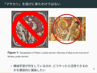 「マサカリ」を投げに来たわけではない
Figure 1: Decapitation of Pedro I, public domain; Nicholas of Myla at the Council of
Nicaea, public domain
• 機械学習が何をしているのか, どうやったら活用できるの
かを建設的に議論したい
4
 