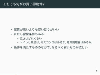 そもそも何がお買い得物件?
• 家賃が高いよりも安いほうがいい
• ただし留保条件もある
• 広さはどれくらい
• トイレと風呂は, ガスコンロはあるか, 電気調理器はあるか,
• 条件を満たすもののなかで, なるべく安いものが欲しい
6
 