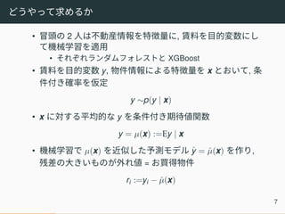 どうやって求めるか
• 冒頭の 2 人は不動産情報を特徴量に, 賃料を目的変数にし
て機械学習を適用
• それぞれランダムフォレストと XGBoost
• 賃料を目的変数 y, 物件情報による特徴量を x とおいて, 条
件付き確率を仮定
y ∼p(y | x)
• x に対する平均的な y を条件付き期待値関数
y = µ(x) :=Ey | x
• 機械学習で µ(x) を近似した予測モデル ˆy = ˆµ(x) を作り,
残差の大きいものが外れ値 = お買得物件
ri :=yi − ˆµ(x)
7
 