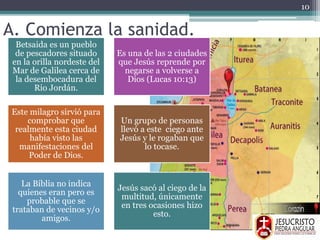A. Comienza la sanidad.
Betsaida es un pueblo
de pescadores situado
en la orilla nordeste del
Mar de Galilea cerca de
la desembocadura del
Rio Jordán.
Es una de las 2 ciudades
que Jesús reprende por
negarse a volverse a
Dios (Lucas 10:13)
Este milagro sirvió para
comprobar que
realmente esta ciudad
había visto las
manifestaciones del
Poder de Dios.
Un grupo de personas
llevó a este ciego ante
Jesús y le rogaban que
lo tocase.
La Biblia no indica
quienes eran pero es
probable que se
trataban de vecinos y/o
amigos.
Jesús sacó al ciego de la
multitud, únicamente
en tres ocasiones hizo
esto.
10
 