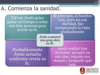 A. Comienza la sanidad.
Tal vez Jesús quiso
pasar un tiempo a solas
con ésta persona para
avivar su fe.
Al principio, el hombre
veía, pero no con
claridad, fue
recuperando la vista
gradualmente
Probablemente
Jesús actuaba
conforme crecía su
fe.
Jesús realizó tres
acciones: escupió en
sus ojos, impuso sus
manos y preguntó qué
veía.
Jesús comenzó
una gran obra
en Él.
11
 