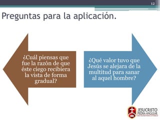 Preguntas para la aplicación.
¿Cuál piensas que
fue la razón de que
éste ciego recibiera
la vista de forma
gradual?
¿Qué valor tuvo que
Jesús se alejara de la
multitud para sanar
al aquel hombre?
12
 