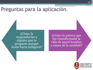 Preguntas para la aplicación.
¿Cómo le
responderías a
alguien que te
pregunte porqué
Jesús hacía milagros?
¿Cómo te parece que
fue transformada la
vida de aquel hombre
a causa de la sanidad?
15
 