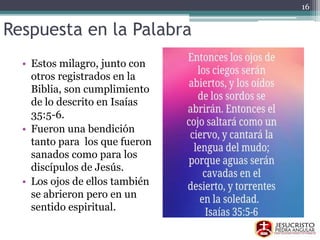 Respuesta en la Palabra
• Estos milagro, junto con
otros registrados en la
Biblia, son cumplimiento
de lo descrito en Isaías
35:5-6.
• Fueron una bendición
tanto para los que fueron
sanados como para los
discípulos de Jesús.
• Los ojos de ellos también
se abrieron pero en un
sentido espiritual.
16
 