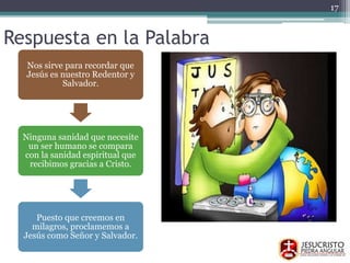 Respuesta en la Palabra
17
Nos sirve para recordar que
Jesús es nuestro Redentor y
Salvador.
Ninguna sanidad que necesite
un ser humano se compara
con la sanidad espiritual que
recibimos gracias a Cristo.
Puesto que creemos en
milagros, proclamemos a
Jesús como Señor y Salvador.
 