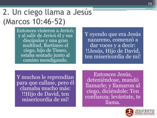 2. Un ciego llama a Jesús
(Marcos 10:46-52)
Entonces vinieron a Jericó;
y al salir de Jericó él y sus
discípulos y una gran
multitud, Bartimeo el
ciego, hijo de Timeo,
estaba sentado junto al
camino mendigando.
Y oyendo que era Jesús
nazareno, comenzó a
dar voces y a decir:
!!Jesús, Hijo de David,
ten misericordia de mí!
Y muchos le reprendían
para que callase, pero él
clamaba mucho más:
!!Hijo de David, ten
misericordia de mí!
Entonces Jesús,
deteniéndose, mandó
llamarle; y llamaron al
ciego, diciéndole: Ten
confianza; levántate, te
llama.
19
 