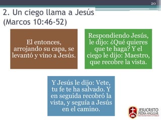 2. Un ciego llama a Jesús
(Marcos 10:46-52)
El entonces,
arrojando su capa, se
levantó y vino a Jesús.
Respondiendo Jesús,
le dijo: ¿Qué quieres
que te haga? Y el
ciego le dijo: Maestro,
que recobre la vista.
Y Jesús le dijo: Vete,
tu fe te ha salvado. Y
en seguida recobró la
vista, y seguía a Jesús
en el camino.
20
 