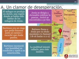 A. Un clamor de desesperación.
El milagro se produjo
en Jericó, una región
donde se había oído
hablar de los
milagros de Jesús.
Jesús se dirigía a
Jerusalén celebrar la
pascua , Jericó se
encontraba a 30 Km.
Bartimeo era un ciego
que pedía limosna
junto al camino y
escuchó que Jesús
pasaba.
Batimeo llama a
Jesús por su título
mesiánico (2 Samuel
7:8-16 Isaías 11:1-2)
Bartimeo reconoció
con humildad su
condición y apeló a su
misericordia.
La multitud intentó
callarlo, pero éste
insistió.
21
 