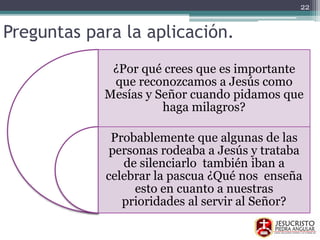 Preguntas para la aplicación.
¿Por qué crees que es importante
que reconozcamos a Jesús como
Mesías y Señor cuando pidamos que
haga milagros?
Probablemente que algunas de las
personas rodeaba a Jesús y trataba
de silenciarlo también iban a
celebrar la pascua ¿Qué nos enseña
esto en cuanto a nuestras
prioridades al servir al Señor?
22
 