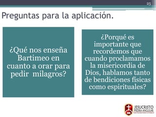 Preguntas para la aplicación.
¿Qué nos enseña
Bartimeo en
cuanto a orar para
pedir milagros?
¿Porqué es
importante que
recordemos que
cuando proclamamos
la misericordia de
Dios, hablamos tanto
de bendiciones físicas
como espirituales?
25
 