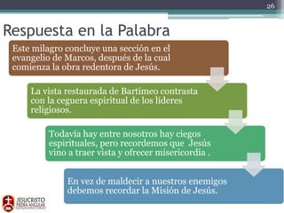 Respuesta en la Palabra
Este milagro concluye una sección en el
evangelio de Marcos, después de la cual
comienza la obra redentora de Jesús.
La vista restaurada de Bartimeo contrasta
con la ceguera espiritual de los líderes
religiosos.
Todavía hay entre nosotros hay ciegos
espirituales, pero recordemos que Jesús
vino a traer vista y ofrecer misericordia .
En vez de maldecir a nuestros enemigos
debemos recordar la Misión de Jesús.
26
 