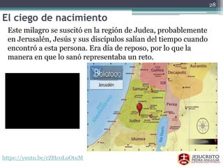 El ciego de nacimiento
Este milagro se suscitó en la región de Judea, probablemente
en Jerusalén, Jesús y sus discípulos salían del tiempo cuando
encontró a esta persona. Era día de reposo, por lo que la
manera en que lo sanó representaba un reto.
https://youtu.be/cZHc0LoOtuM
28
 