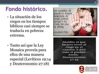 Fondo histórico.
• La situación de los
ciegos en los tiempos
bíblicos casi siempre se
traducía en pobreza
extrema.
• Tanto así que la Ley
Mosaica proveía para
ellos de una manera
especial (Levíticos 19:14
y Deuteronomio 27:18)
3
 